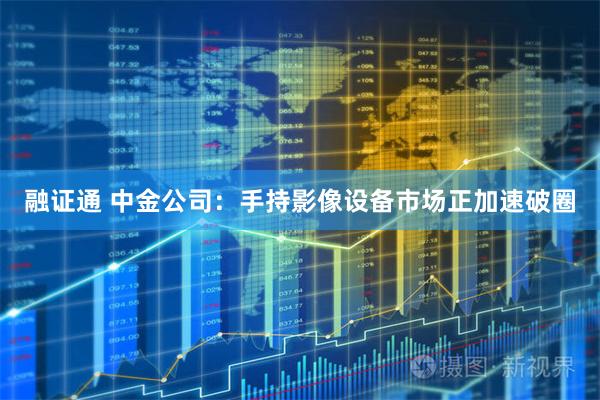 融证通 中金公司:手持影像设备市场正加速破圈