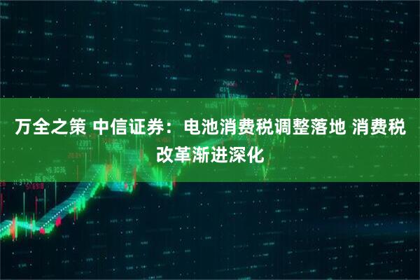 万全之策 中信证券：电池消费税调整落地 消费税改革渐进深化