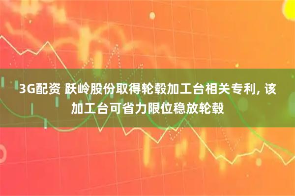 3G配资 跃岭股份取得轮毂加工台相关专利, 该加工台可省力限位稳放轮毂