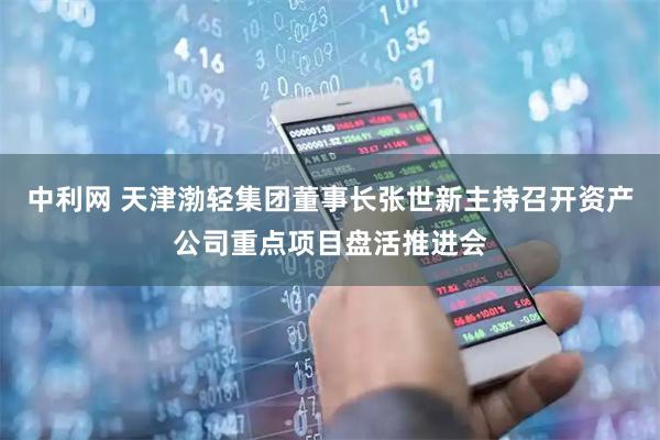 中利网 天津渤轻集团董事长张世新主持召开资产公司重点项目盘活推进会