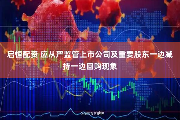 启恒配资 应从严监管上市公司及重要股东一边减持一边回购现象