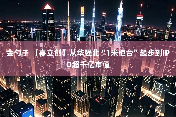 金勺子 【嘉立创】从华强北“1米柜台”起步到IPO超千亿市值
