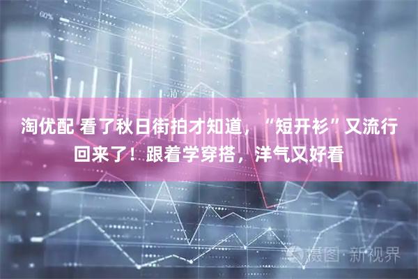 淘优配 看了秋日街拍才知道，“短开衫”又流行回来了！跟着学穿搭，洋气又好看