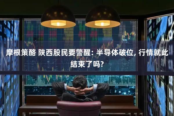 摩根策酪 陕西股民要警醒: 半导体破位, 行情就此结束了吗?