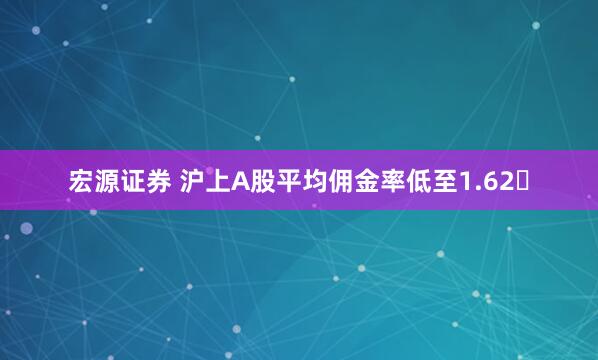 宏源证券 沪上A股平均佣金率低至1.62‱
